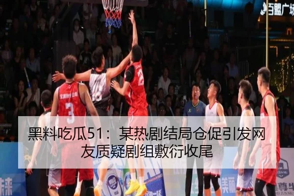 黑料吃瓜51：某热剧结局仓促引发网友质疑剧组敷衍收尾
