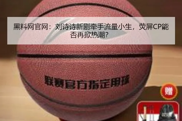 黑料网官网：刘诗诗新剧牵手流量小生，荧屏CP能否再掀热潮？